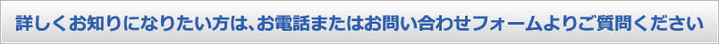 詳しくお知りになりたい方は、お電話またはお問い合わせフォームよりご質問ください